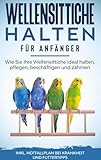 Wellensittiche halten für Anfänger: Wie Sie Ihre Wellensittiche ideal halten, pflegen, beschäftigen und zähmen - inkl. Notfallplan bei Krankheit und Futtertipps